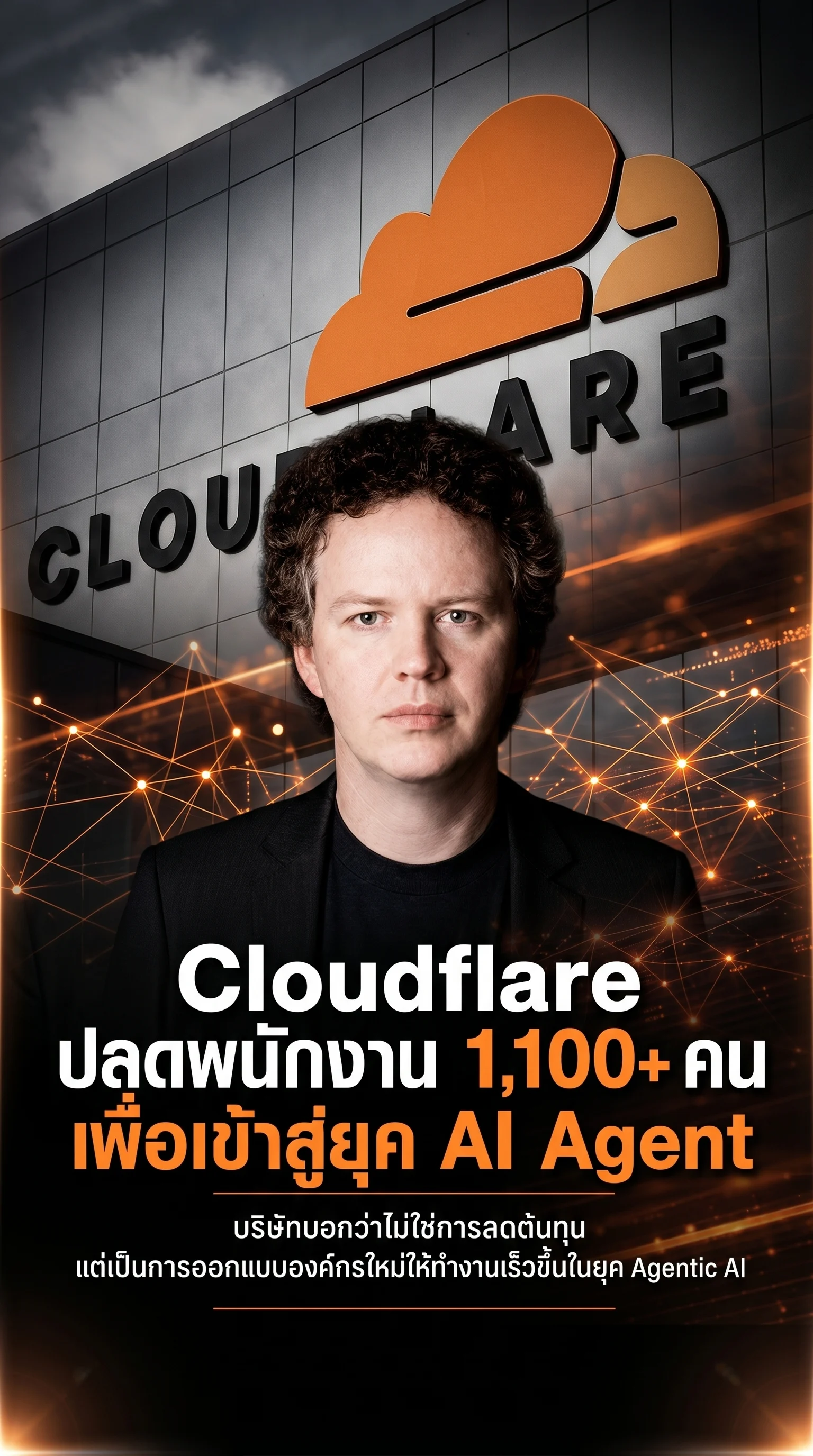 Combine all uploaded images into one cinematic vertical poster.
IMPORTANT:
- Keep the person's face EXACTLY the same as the original uploaded portrait.
- Do NOT change facial structure, eyes, nose, mouth, hairstyle, skin tone, or expression.
- Preserve identity perfectly.
- Use the original face without AI alteration.
Layout:
- Use the Cloudflare building as the main background.
- Blend the glowing AI network image into the background.
- Place the original portrait naturally in the composition.
- Create smooth transitions between all images.
Text:
“Cloudflare ปลดพนักงาน 1,100+ คน เพื่อเข้าสู่ยุค AI Agent”
Subtitle:
“บริษัทบอกว่าไม่ใช่การลดต้นทุน
แต่เป็นการออกแบบองค์กรใหม่ให้ทำงานเร็วขึ้นในยุค Agentic AI”
Style:
- Futuristic tech news poster
- Cinematic lighting
- Black and orange theme
- Premium editorial design
- Realistic
- Sharp details
- Professional magazine cover style
Aspect ratio 9:16
